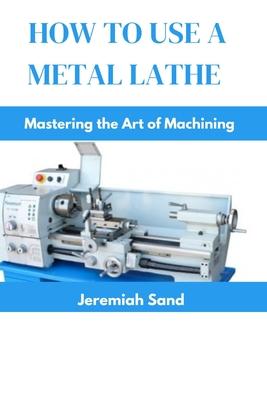 How to Use a Metal Lathe: Mastering the Art of Machining