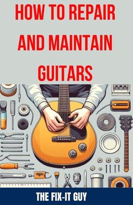 How to Repair and Maintain Guitars: Beginner to Advanced Techniques, Troubleshooting Tips, and Step-by-Step Instructions for Optimal Playability and T