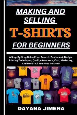 Making and Selling T-Shirts for Beginners: A Step-By-Step Guide From Scratch: Equipment, Design, Printing Techniques, Quality Assurance, Cost, Marketi