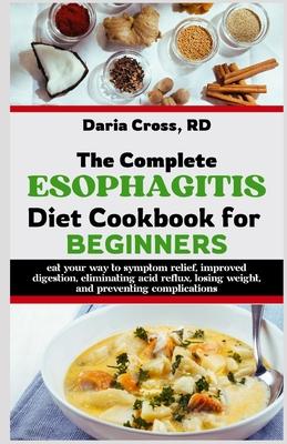 The Complete Esophagitis Diet Cookbook for Beginners: Eat Your Way to Symptom Relief, Improved Digestion, Eliminating Acid Reflux, Losing Weight, and