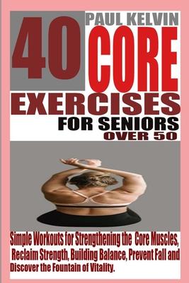 40 Core Exercises for Seniors Over 50: Simple Workouts for Strengthening the Core Muscles, Reclaim Strength, Building Balance, Prevent Fall and Discov