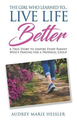 The Girl Who Learned to Live Life Better: A True Story to Inspire Every Parent Who's Praying for a Prodigal Child