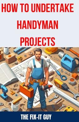 How to Undertake Handyman Projects: The Ultimate DIY Guide for Beginners: Mastering Simple Repairs, Home Maintenance Hacks, and Easy Renovation Projec