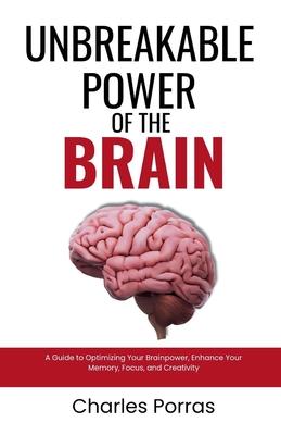 Unbreakable Power of the Brain: A Guide to Optimizing Your Brainpower, Enhance Your Memory, Focus, and Creativity