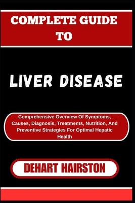 Complete Guide to Liver Disease: Comprehensive Overview Of Symptoms, Causes, Diagnosis, Treatments, Nutrition, And Preventive Strategies For Optimal H