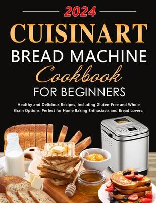 Cuisinart Bread Machine Cookbook for Beginners: Healthy and Delicious Recipes, Including Gluten-Free and Whole Grain Options, Perfect for Home Baking