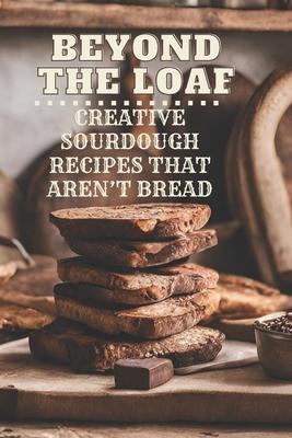 Beyond The Loaf: Creative Sourdough Recipes That Aren't Bread for Breakfast, Lunches, Dinners, Desserts, Snacks, Appetizers A Cookbook Featuring Advan Subscription