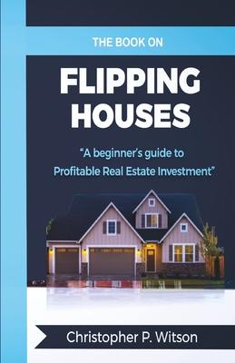 The Book on Flipping Houses: A Beginner's Guide to Profitable Real Estate Investment