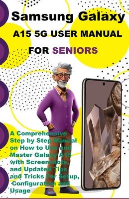 Samsung Galaxy A15 5G User Manual For Seniors: A Comprehensive Step by Step Manual on How to Use and Master Galaxy A15 with Screenshots, and Updated T