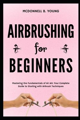 Airbrushing for Beginners: Mastering the Fundamentals of Air Art: Your Complete Guide to Starting with Airbrush Technique