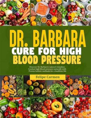 Dr. Barbara Cure for High Blood Pressure: Discover Dr. Barbara Natural Remedies; Combat High Blood Pressure Naturally With Proven Holistic Methods For