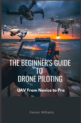 The Beginner's Guide to Drone Piloting: UAV: From Novice To Pro