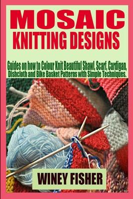 Mosaic Knitting Designs: Guides on how to Colour Knit Beautiful Shawl, Scarf, Cardigan, Dishcloth and Bike Basket Patterns with Simple Techniqu