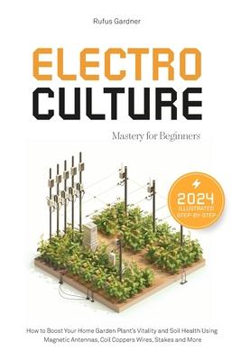 Electroculture Mastery for Beginners: How to Boost Your Home Garden Plant's Vitality and Soil Health Using Magnetic Antennas, Coil Coppers Wires, Stak