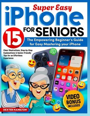 iPHONE 15 FOR SENIORS: The Empowering Beginner's Guide For Easy Mastering Your iPhone. Clear Illustrations, Step-By-Step Explanations & Senio