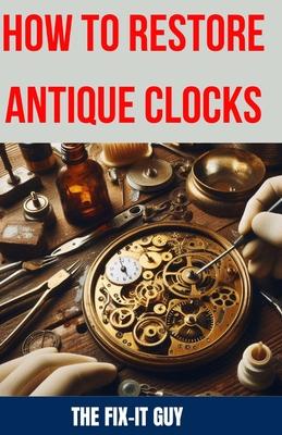 How to Restore Antique Clocks: The Ultimate Guide to Reviving Vintage Timepieces with Expert Tips, Techniques, and Secrets for Cleaning, Repairing, a