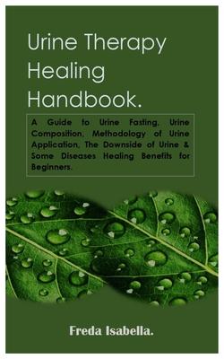 Urine Therapy Healing Handbook.: A Guide to Urine Fasting, Urine Composition, Methodology of Urine Application, The Downside of Urine & Some Diseases