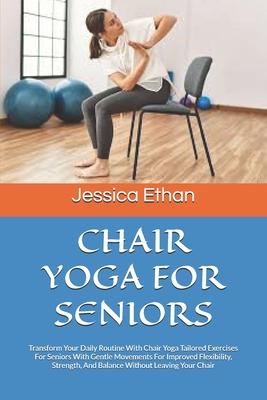 Chair Yoga for Seniors: Transform Your Daily Routine With Chair Yoga Tailored Exercises For Seniors With Gentle Movements For Improved Flexibi