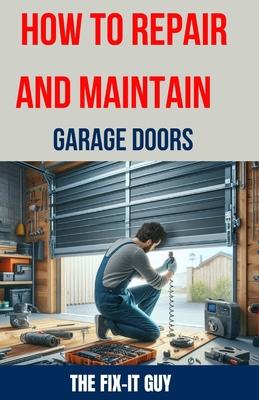 How to Repair and Maintain Garage Doors: The Ultimate DIY Guide to Fixing Broken Garage Door Springs, Installing New Openers, Aligning Tracks, and Rep