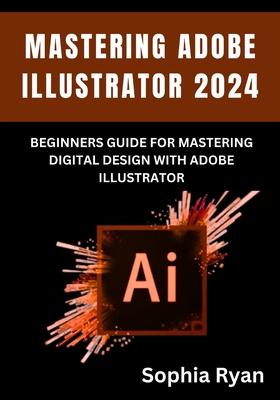 Mastering Adobe Illustrator 2024: Beginners Guide for Mastering Digital Design with Adobe Illustrator