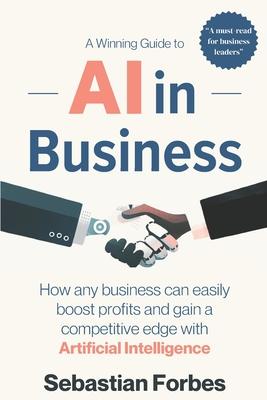 AI in Business: A Winning Guide to Artificial Intelligence: How Any Business Can Easily Boost Profits, Transform Operations and Gain a