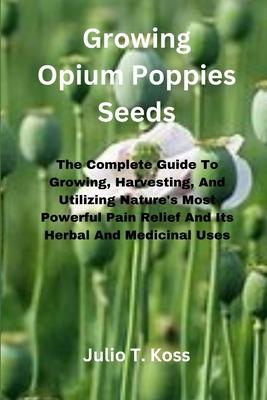 Growing Opium Poppies Seeds: The Complete Guide To Growing, Harvesting, And Utilizing Nature's Most Powerful Pain Relief And Its Herbal And Medicin