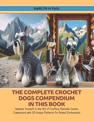 The Complete Crochet Dogs Compendium in this Book: Immerse Yourself in the Art of Crafting Adorable Canine Companions with 10 Unique Patterns for Anim