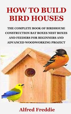 How to Build Bird Houses: The Complete Book of Birdhouse Construction, Bat Boxes, Nest Boxes and Feeders for Beginners and Advanced Woodworking