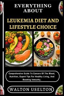 Everything about Leukemia Diet and Lifestyle Choice: Comprehensive Guide To Cancers Of The Blood, Nutrition, Expert Tips For Healthy Living, And Boost