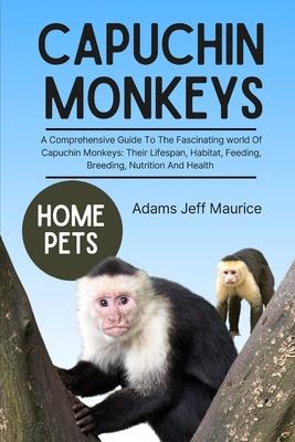 Capuchin Monkeys: A Comprehensive Guide To The Fascinating World Of Capuchin Monkeys: Their Lifespan, Habitat, Feeding, Breeding, Nutrit