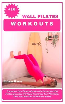 +10 Wall Pilates Workouts: Transform Your Fitness Routine with Innovative Wall Pilates Exercises Workouts to Improve Your Flexibility, Tone Your