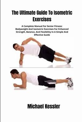 The Ultimate Guide To Isometric Exercises: A Complete Manual For Senior Fitness: Bodyweight And Isometric Exercises For Enhanced Strength, Balance, An