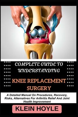 Complete Guide to Understanding Knee Replacement Surgery: A Detailed Manual On Procedures, Recovery, Risks, Alternatives For Arthritis Relief And Join