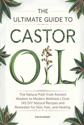 The Ultimate Guide to Castor Oil: The Natural Path from Ancient Wisdom to Modern Wellness Over 140 DIY Natural Recipes and Remedies for Skin, Hair, an