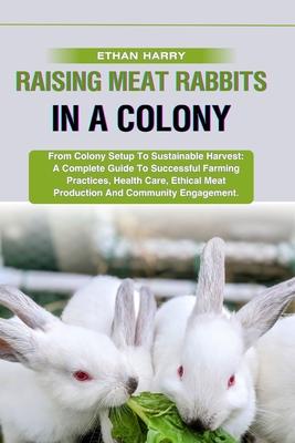 Raising Meat Rabbits in a Colony: From Colony Setup To Sustainable Harvest: A Complete Guide To Successful Farming Practices, Health Care, Ethical Mea