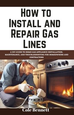 How to Install and Repair Gas Lines: A DIY Guide to Home Gas Appliance Installation, Maintenance, and Troubleshooting for Homeowners and Contractors