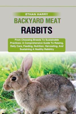 Backyard Meat Rabbits: From Choosing Breeds To Sustainable Practices: A Comprehensive Guide To Raising, Daily Care, Feeding, Nutrition, Harve