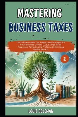 Mastering Business Taxes: The Ultimate Guide, Tips, Insights and Strategies For Small Business Owners, LLCs, S-Corps & Sole Proprietors To Maxim