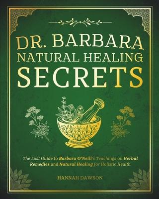 Dr. Barbara Natural Healing Secrets: The Lost Guide to Barbara O'Neill's Teachings on Herbal Remedies and Natural Healing for Holistic Health