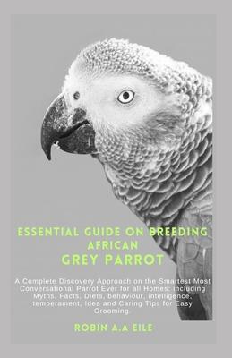 Essential Guide on Breeding African Grey Parrot: A Complete Discovery Approach on the Smartest Most Conversational Parrot Ever for all Homes: includin