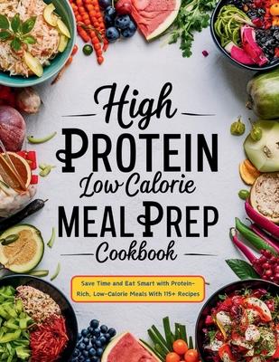 High Protein Low Calorie Meal Prep Cookbook: Save Time and Eat Smart with Protein-Rich, Low-Calorie Meals With 115+ Recipes