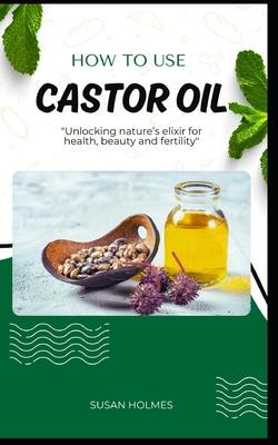 How to Use Castor Oil: An easy diy beginner's guidebook on how to use castor oil; unlocking natures elixir for health, beauty, healing and fe