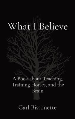 What I Believe: A Book about Teaching, Training Horses, and the Brain