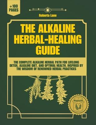 The Alkaline Herbal-Healing Guide: The Complete Alkaline Herbal Path for Lifelong Detox, Alkaline Diet, and Optimal Health, inspired by the wisdom of