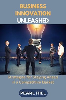 Business Innovation Unleashed: Strategies for Staying Ahead in a Competitive Market