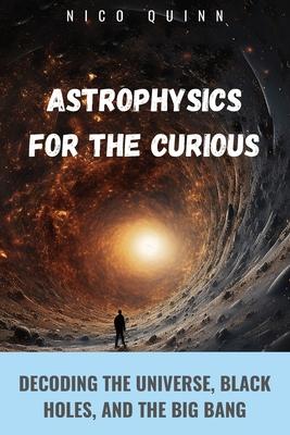 Astrophysics for the Curious: Decoding the Universe, Black Holes, and the Big Bang