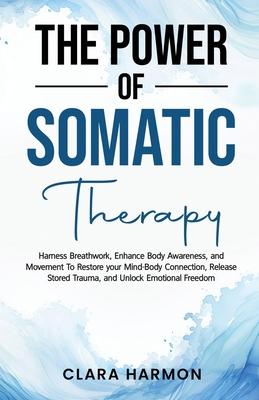 The Power of Somatic Therapy: Harness Breathwork, Enhance Body Awareness and Movement to Restore the Mind-Body Connection, Release Stored Trauma and