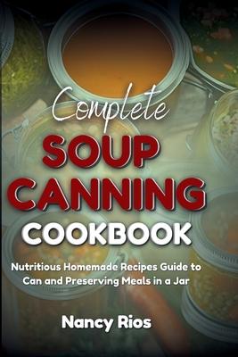 Complete Soup Canning Cookbook: Nutritious Homemade Recipes Guide to Can and Preserving Meals in a Jar