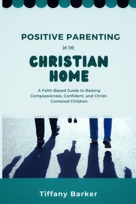 Positive Parenting in the Christian Home: A Faith-Based Guide to Raising Compassionate, Confident, and Christ-Centered Children