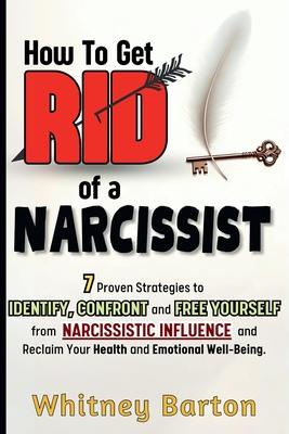 How to Get Rid of a Narcissist: 7 Proven Strategies to Identify, Confront, and Free Yourself from Narcissistic Influence and Reclaim Your Health and E